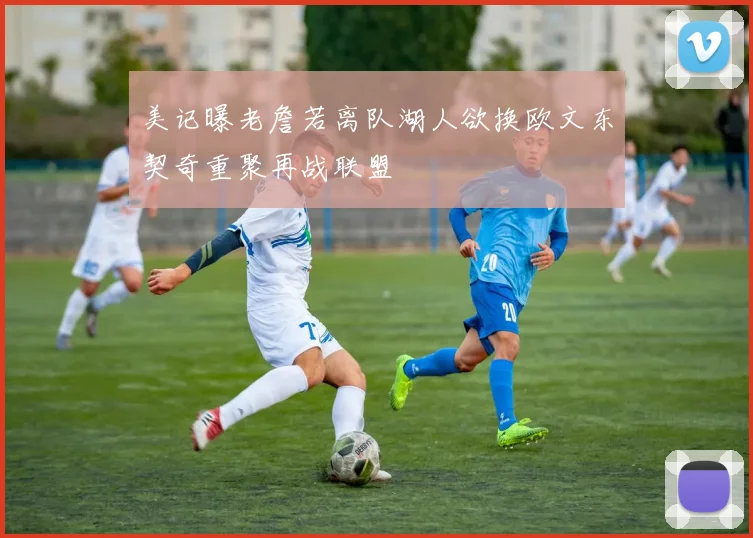 美记曝老詹若离队湖人欲换欧文东契奇重聚再战联盟