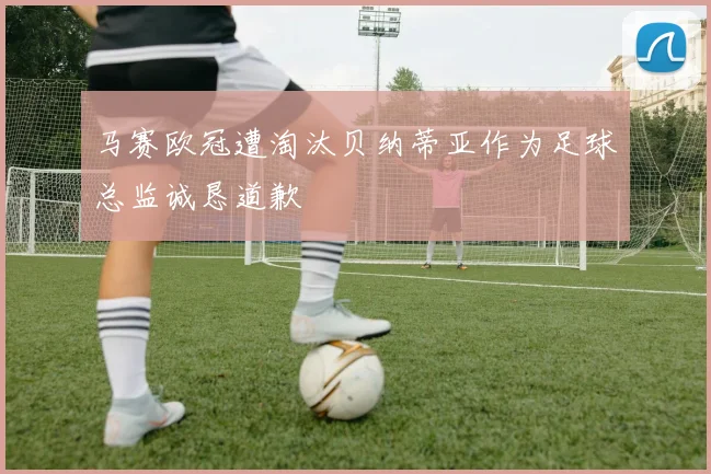 马赛欧冠遭淘汰贝纳蒂亚作为足球总监诚恳道歉
