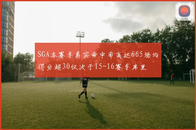 SGA本赛季真实命中率高达665场均得分超30仅次于15-16赛季库里