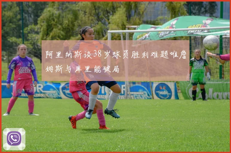 阿里纳斯谈38岁球员胜利难题唯詹姆斯与库里能破局