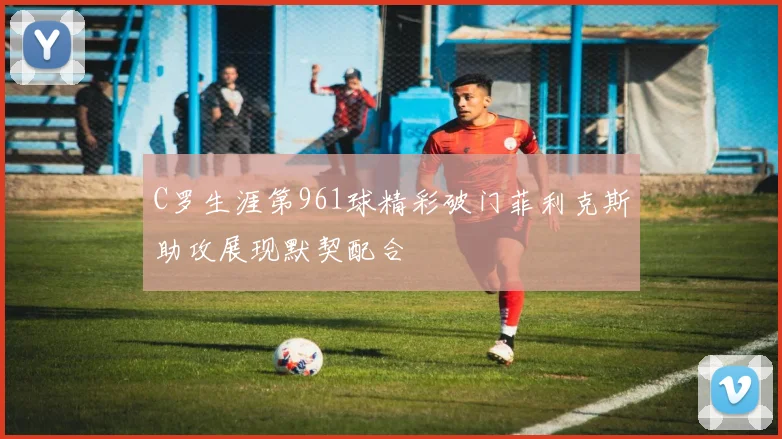 C罗生涯第961球精彩破门菲利克斯助攻展现默契配合