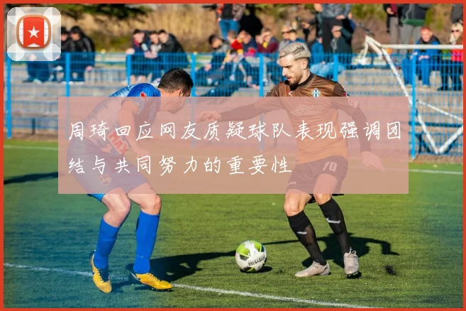 周琦回应网友质疑球队表现强调团结与共同努力的重要性
