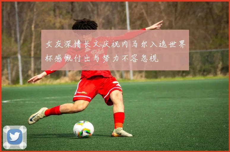 女友深情长文庆祝内马尔入选世界杯感慨付出与努力不容忽视