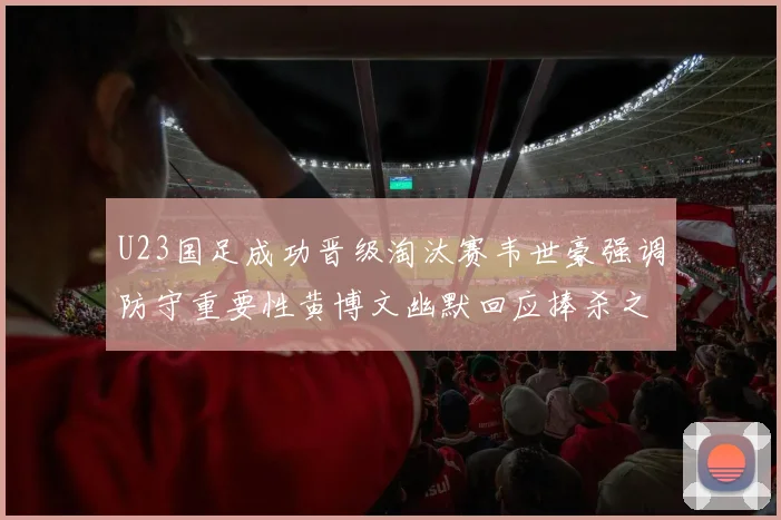 U23国足成功晋级淘汰赛韦世豪强调防守重要性黄博文幽默回应捧杀之说