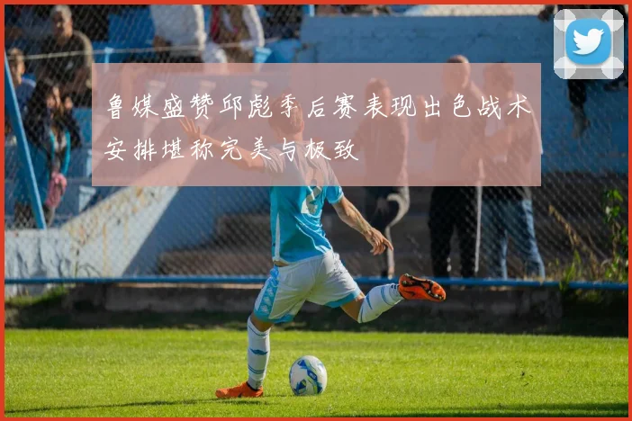 鲁媒盛赞邱彪季后赛表现出色战术安排堪称完美与极致