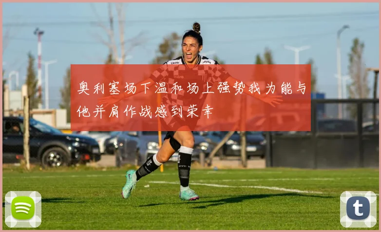 奥利塞场下温和场上强势我为能与他并肩作战感到荣幸