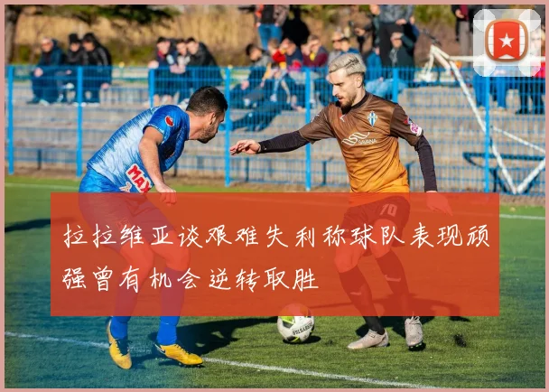 拉拉维亚谈艰难失利称球队表现顽强曾有机会逆转取胜