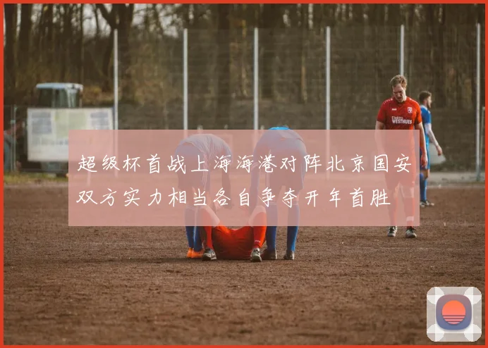 超级杯首战上海海港对阵北京国安双方实力相当各自争夺开年首胜