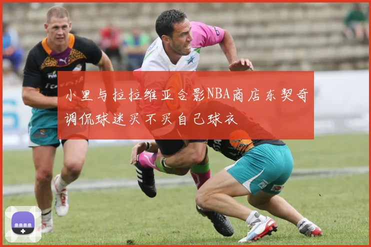 小里与拉拉维亚合影NBA商店东契奇调侃球迷买不买自己球衣