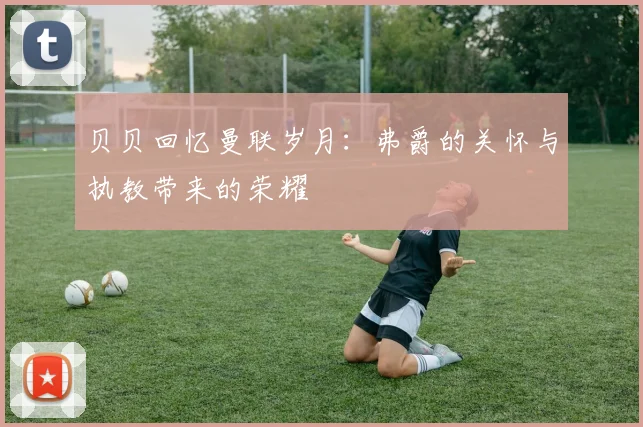贝贝回忆曼联岁月：弗爵的关怀与执教带来的荣耀