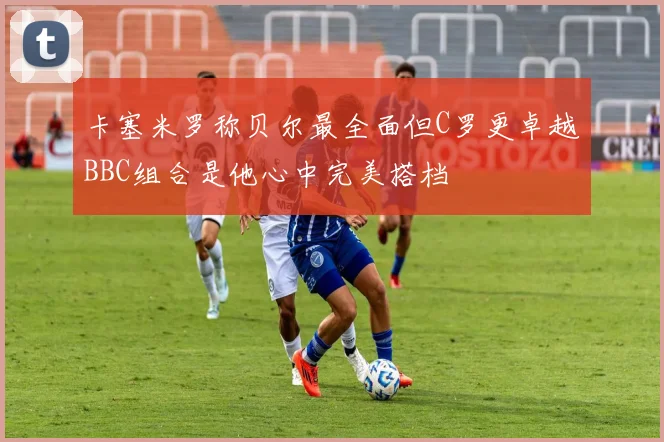 卡塞米罗称贝尔最全面但C罗更卓越BBC组合是他心中完美搭档