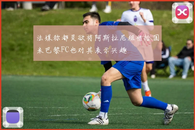 法媒称都灵欲将阿斯拉尼租借给国米巴黎FC也对其表示兴趣